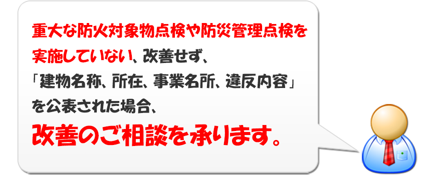 重大な防火対象物点検や防災管理点検を実施していない、改善せず、「建物名称、所在、事業名所、違反内容」を公表された場合、改善の相談を承ります。